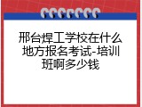 邢台焊工学校在什么地方报名考试-培训班啊多少钱