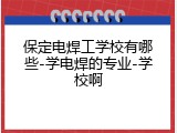 保定电焊工学校有哪些-学电焊的专业-学校啊