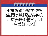 南京铁路运输学校招生,南京铁路运输学校：培养铁路精英，开启美好未来！