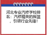 河北专业汽修学校排名：汽修精英的摇篮，引领行业先锋！