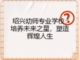 绍兴幼师专业学校：培养未来之星，塑造辉煌人生