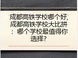 成都高铁学校哪个好,成都高铁学校大比拼：哪个学校最值得你选择？