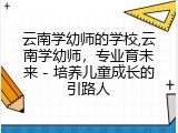 云南学幼师的学校,云南学幼师，专业育未来 - 培养儿童成长的引路人