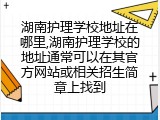 湖南护理学校地址在哪里,湖南护理学校的地址通常可以在其官方网站或相关招生简章上找到
