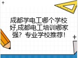 成都学电工哪个学校好,成都电工培训哪家强？专业学校推荐！