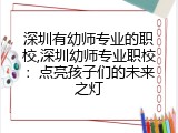 深圳有幼师专业的职校,深圳幼师专业职校：点亮孩子们的未来之灯