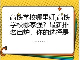 高铁学校哪里好,高铁学校哪家强？最新排名出炉，你的选择是&hellip;&hellip;
