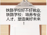 铁路学校好不好就业,铁路学校：培养专业人才，塑造美好未来！