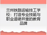 兰州铁路运输技工学校：打造专业技能与职业道德并重的教育品牌