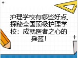 护理学校有哪些好点,探秘全国顶级护理学校：成就医者之心的摇篮！