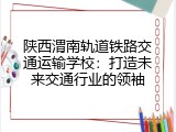陕西渭南轨道铁路交通运输学校：打造未来交通行业的领袖