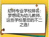 幼师专业学校排名：梦想成为幼儿教师，这些学校是您的不二之选！