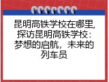 昆明高铁学校在哪里,探访昆明高铁学校：梦想的启航，未来的列车员