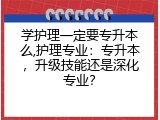 学护理一定要专升本么,护理专业：专升本，升级技能还是深化专业？