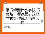 学汽修到什么学校,汽修培训哪家强？这些学校让你成为汽修大师！