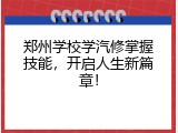 郑州学校学汽修掌握技能，开启人生新篇章！