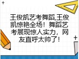 王俊凯艺考舞蹈,王俊凯惊艳全场！舞蹈艺考展现惊人实力，网友直呼太帅了！