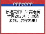 惊艳亮相！51高考美术网2023年：塑造梦想，启程未来！