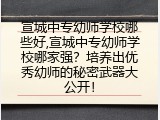 宣城中专幼师学校哪些好,宣城中专幼师学校哪家强？培养出优秀幼师的秘密武器大公开！