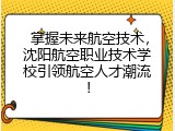  掌握未来航空技术，沈阳航空职业技术学校引领航空人才潮流！