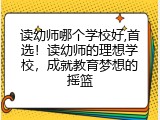 读幼师哪个学校好,首选！读幼师的理想学校，成就教育梦想的摇篮