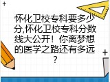 怀化卫校专科要多少分,怀化卫校专科分数线大公开！你离梦想的医学之路还有多远？