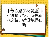 中专铁路学校就业,中专铁路学校：点亮就业之路，铺设梦想铁轨