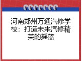 河南郑州万通汽修学校：打造未来汽修精英的摇篮