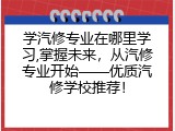 学汽修专业在哪里学习,掌握未来，从汽修专业开始&mdash;&mdash;优质汽修学校推荐！