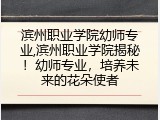 滨州职业学院幼师专业,滨州职业学院揭秘！幼师专业，培养未来的花朵使者