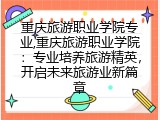 重庆旅游职业学院专业,重庆旅游职业学院：专业培养旅游精英，开启未来旅游业新篇章