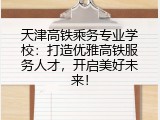 天津高铁乘务专业学校：打造优雅高铁服务人才，开启美好未来！