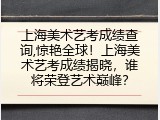 上海美术艺考成绩查询,惊艳全球！上海美术艺考成绩揭晓，谁将荣登艺术巅峰？