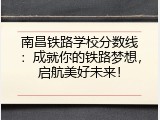 南昌铁路学校分数线：成就你的铁路梦想，启航美好未来！
