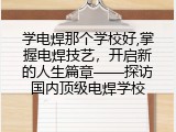 学电焊那个学校好,掌握电焊技艺，开启新的人生篇章&mdash;&mdash;探访国内顶级电焊学校