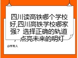 四川读高铁哪个学校好,四川高铁学校哪家强？选择正确的轨道，点亮未来的明灯