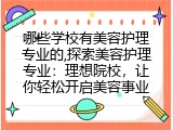 哪些学校有美容护理专业的,探索美容护理专业：理想院校，让你轻松开启美容事业