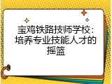 宝鸡铁路技师学校：培养专业技能人才的摇篮