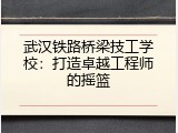 武汉铁路桥梁技工学校：打造卓越工程师的摇篮