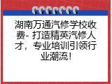 湖南万通汽修学校收费- 打造精英汽修人才，专业培训引领行业潮流！