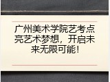 广州美术学院艺考点亮艺术梦想，开启未来无限可能！