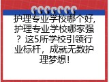 护理专业学校哪个好,护理专业学校哪家强？这5所学校引领行业标杆，成就无数护理梦想！