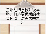 贵州幼师学校升级本科：打造更优质的教育环境，培养未来之星