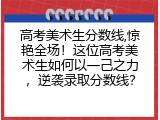 高考美术生分数线,惊艳全场！这位高考美术生如何以一己之力，逆袭录取分数线？