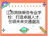 江苏高铁乘务专业学校：打造卓越人才，引领未来交通潮流