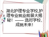 湖北护理专业学校,护理专业就业前景大揭秘！&mdash;&mdash; 选对学校，成就未来！