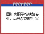 四川高职学校铁路专业，点亮梦想的灯火