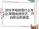 技校学电焊是什么专业,掌握电焊技艺，开启职业新篇章