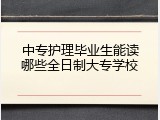 中专护理毕业生能读哪些全日制大专学校