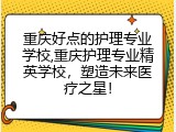 重庆好点的护理专业学校,重庆护理专业精英学校，塑造未来医疗之星！